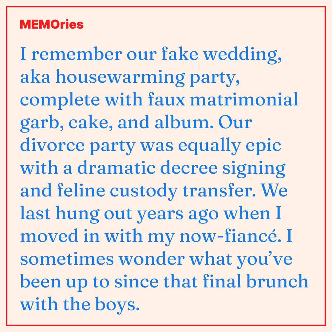 MEMO-ries #1: I remember our fake wedding, aka housewarming party, complete with faux matrimonial garb, cake, and album. Our divorce party was equally epic with a dramatic decree signing and feline custody transfer. We last hung out years ago when I moved in with my now-fiancé. I sometimes wonder what you’ve been up to since that final brunch with the boys.