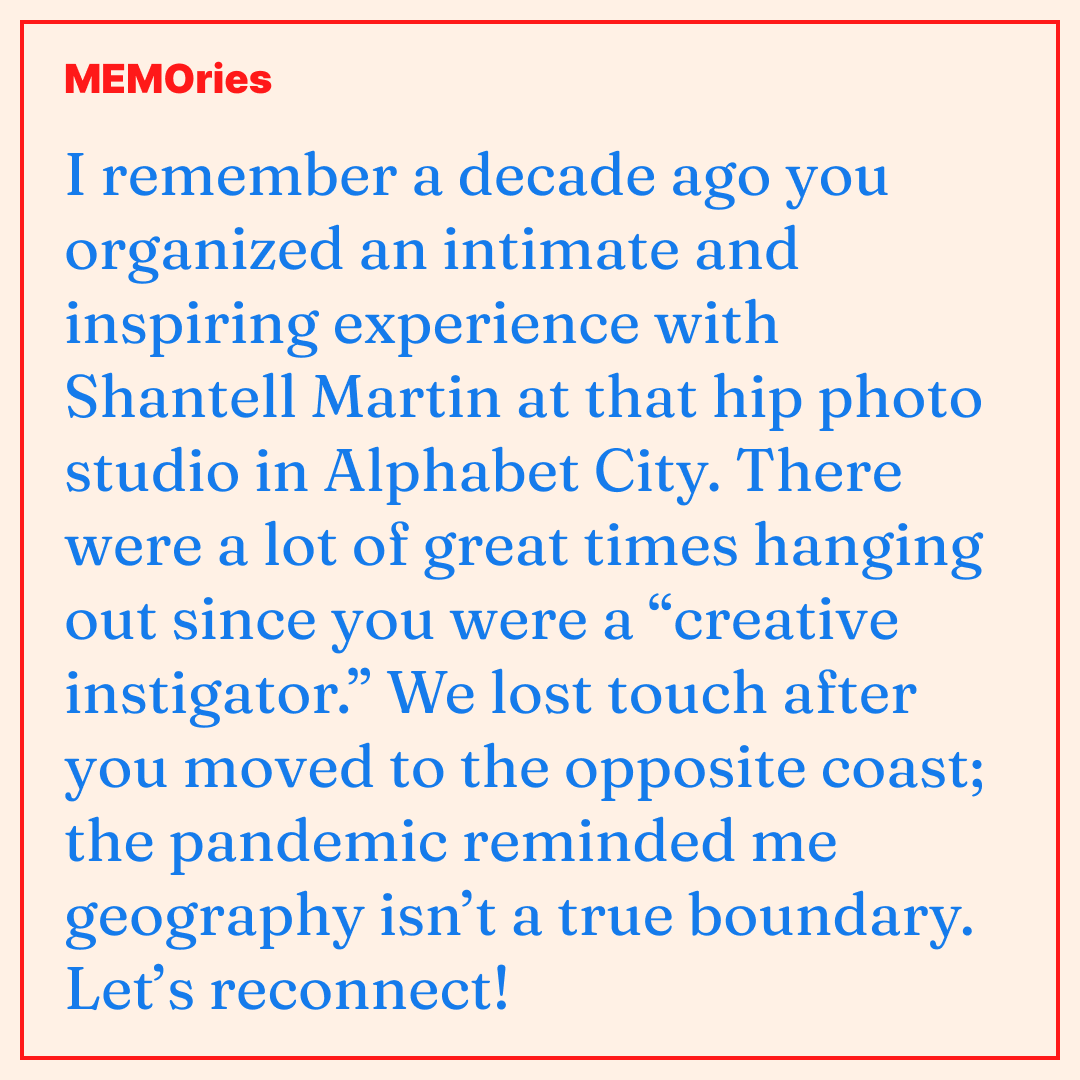 MEMO-ries #1: I remember a decade ago you organized an intimate and inspiring experience with Shantell Martin at that hip photo studio in Alphabet City. There were a lot of great times hanging out since you were a “creative instigator.” We lost touch after you moved to the opposite coast; the pandemic reminded me geography isn’t a true boundary. Let’s reconnect!