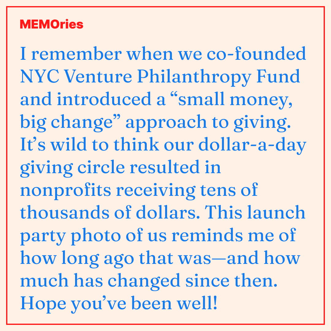 MEMO-ries #3: I remember when we co-founded NYC Venture Philanthropy Fund and introduced a “small money, big change” approach to giving. It’s wild to think our dollar-a-day giving circle resulted in nonprofits receiving tens of thousands of dollars. This launch party photo of us reminds me of how long ago that was—and how much has changed since then. Hope you’ve been well!